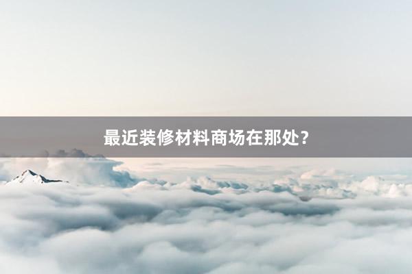 最近装修材料商场在那处？