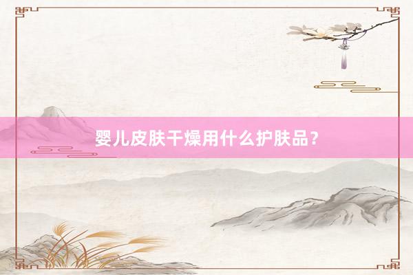 婴儿皮肤干燥用什么护肤品？