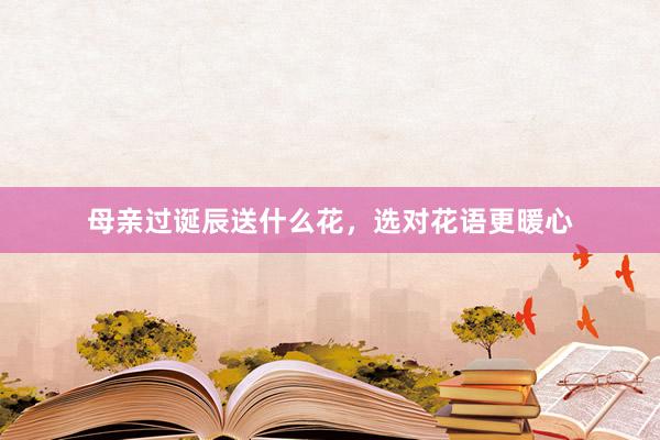 母亲过诞辰送什么花，选对花语更暖心